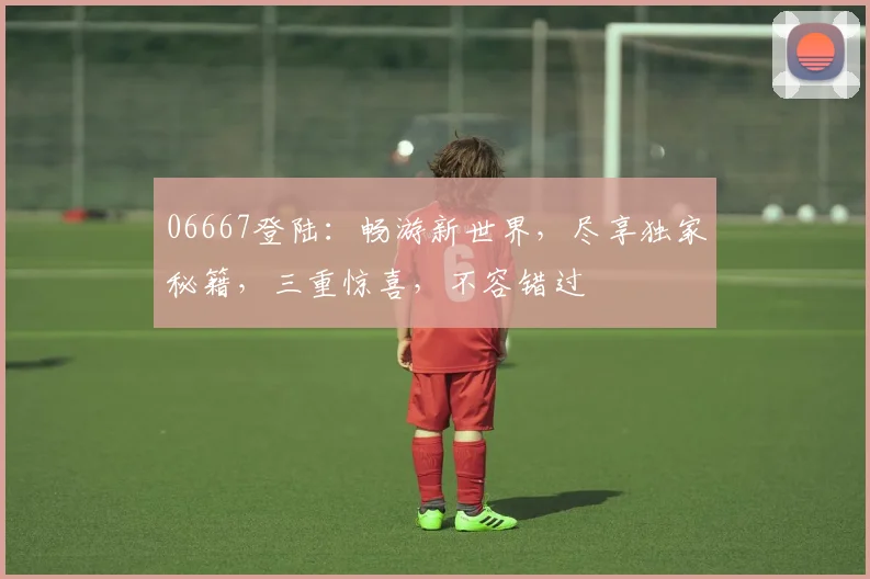 06667登陆：畅游新世界，尽享独家秘籍，三重惊喜，不容错过
