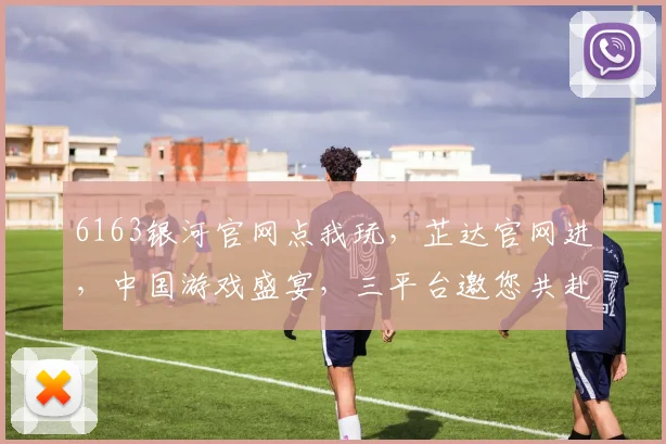 6163银河官网点我玩，芷达官网进，中国游戏盛宴，三平台邀您共赴